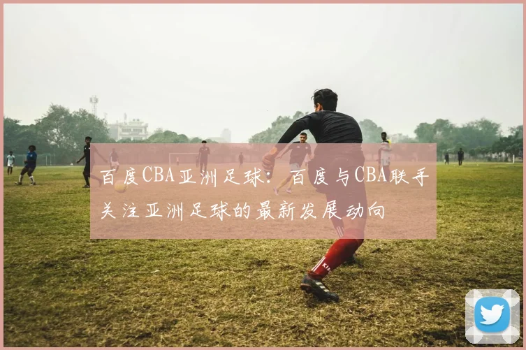 百度CBA亚洲足球：百度与CBA联手关注亚洲足球的最新发展动向
