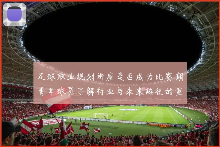 足球职业规划讲座是否成为比赛期青年球员了解行业与未来路径的重要资源