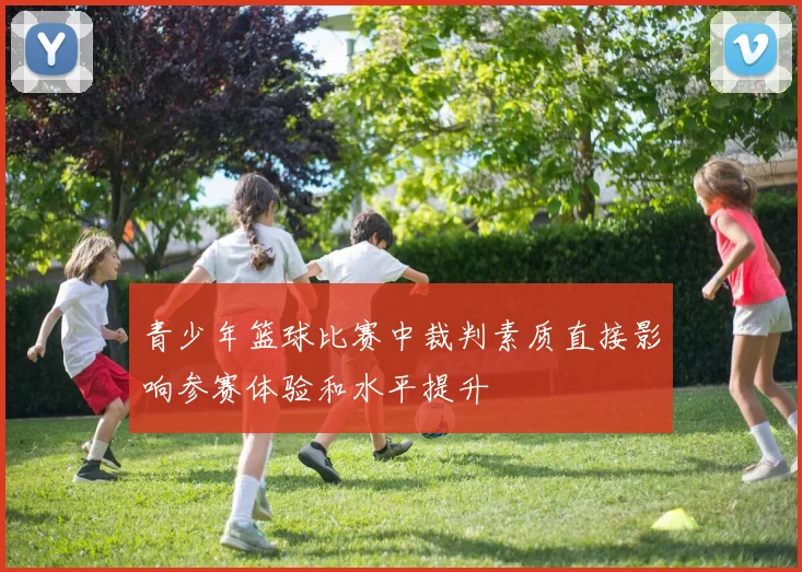 青少年篮球比赛中裁判素质直接影响参赛体验和水平提升
