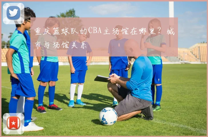 重庆篮球队的CBA主场馆在哪里？城市与场馆关系