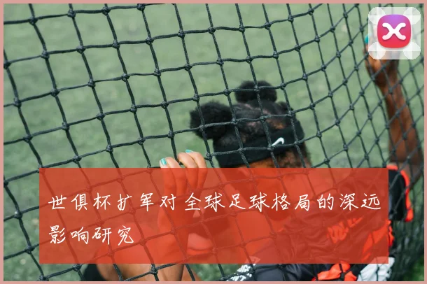 世俱杯扩军对全球足球格局的深远影响研究