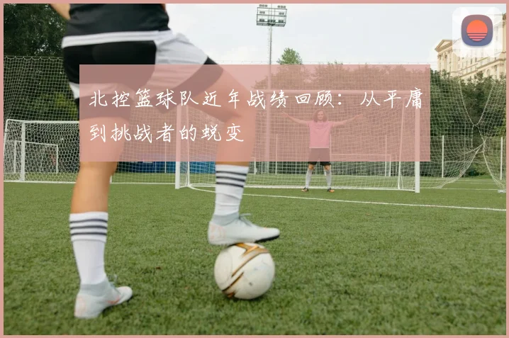 北控篮球队近年战绩回顾：从平庸到挑战者的蜕变