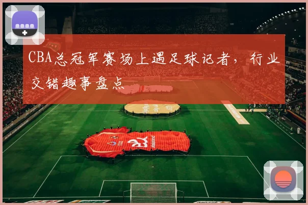 CBA总冠军赛场上遇足球记者，行业交错趣事盘点